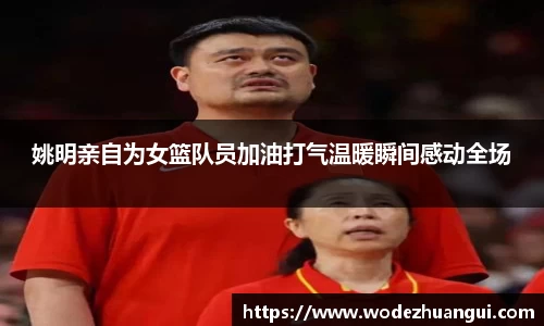 姚明亲自为女篮队员加油打气温暖瞬间感动全场